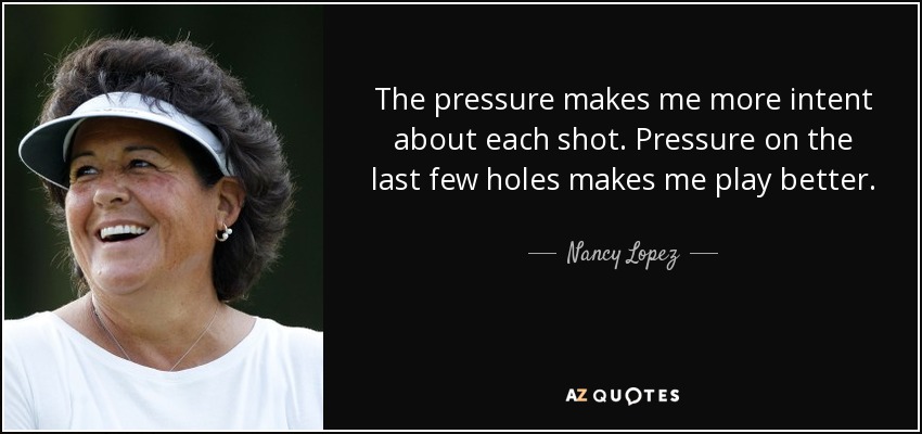 The pressure makes me more intent about each shot. Pressure on the last few holes makes me play better. - Nancy Lopez