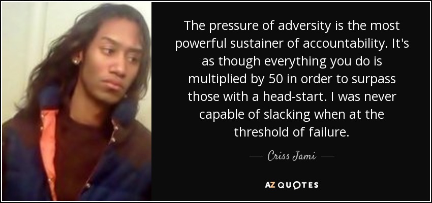 The pressure of adversity is the most powerful sustainer of accountability. It's as though everything you do is multiplied by 50 in order to surpass those with a head-start. I was never capable of slacking when at the threshold of failure. - Criss Jami