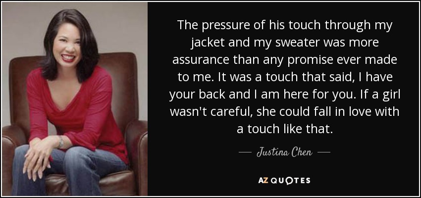 The pressure of his touch through my jacket and my sweater was more assurance than any promise ever made to me. It was a touch that said, I have your back and I am here for you. If a girl wasn't careful, she could fall in love with a touch like that. - Justina Chen