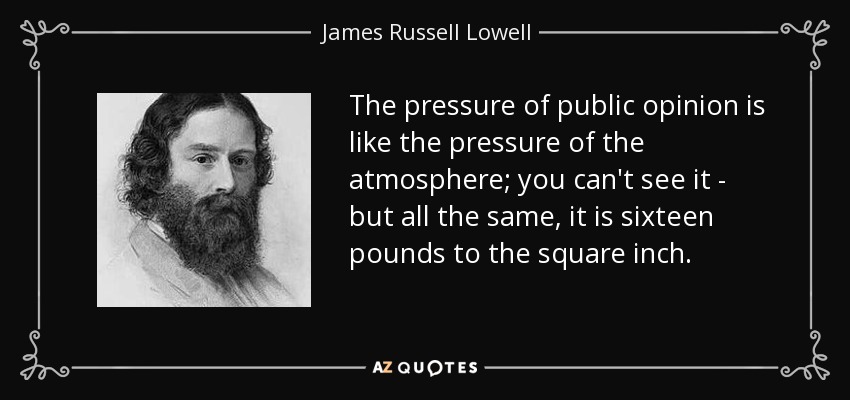 The pressure of public opinion is like the pressure of the atmosphere; you can't see it - but all the same, it is sixteen pounds to the square inch. - James Russell Lowell