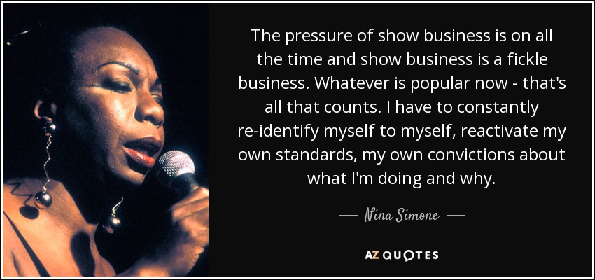 The pressure of show business is on all the time and show business is a fickle business. Whatever is popular now - that's all that counts. I have to constantly re-identify myself to myself, reactivate my own standards, my own convictions about what I'm doing and why. - Nina Simone