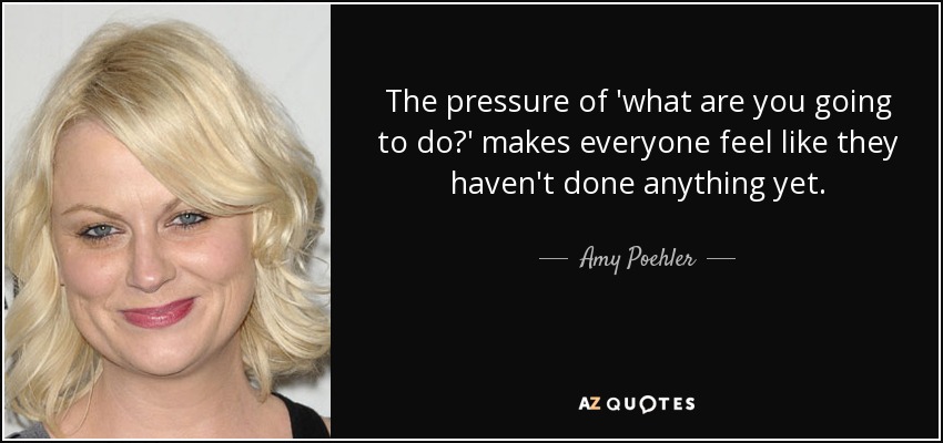 The pressure of 'what are you going to do?' makes everyone feel like they haven't done anything yet. - Amy Poehler