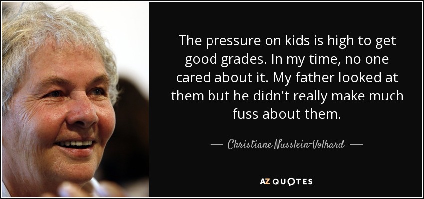 The pressure on kids is high to get good grades. In my time, no one cared about it. My father looked at them but he didn't really make much fuss about them. - Christiane Nusslein-Volhard
