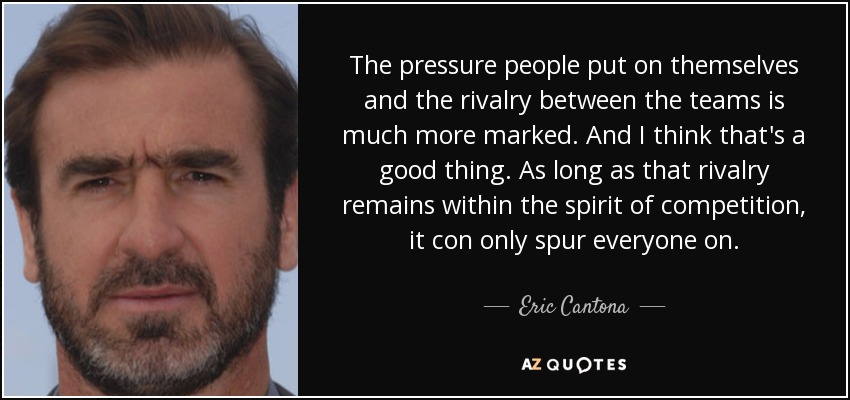The pressure people put on themselves and the rivalry between the teams is much more marked. And I think that's a good thing. As long as that rivalry remains within the spirit of competition, it con only spur everyone on. - Eric Cantona
