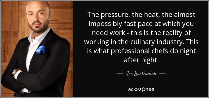 The pressure, the heat, the almost impossibly fast pace at which you need work - this is the reality of working in the culinary industry. This is what professional chefs do night after night. - Joe Bastianich