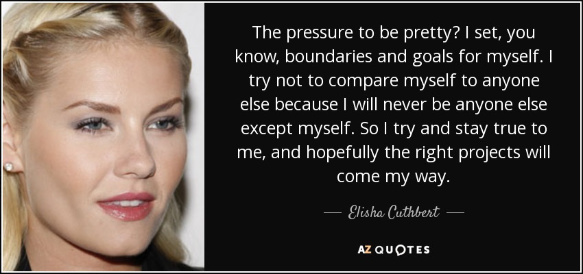 The pressure to be pretty? I set, you know, boundaries and goals for myself. I try not to compare myself to anyone else because I will never be anyone else except myself. So I try and stay true to me, and hopefully the right projects will come my way. - Elisha Cuthbert