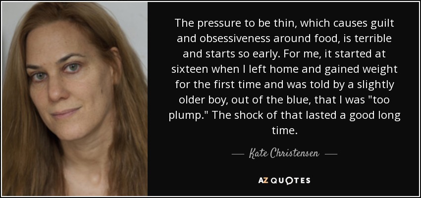 The pressure to be thin, which causes guilt and obsessiveness around food, is terrible and starts so early. For me, it started at sixteen when I left home and gained weight for the first time and was told by a slightly older boy, out of the blue, that I was 