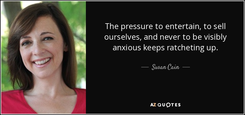 The pressure to entertain, to sell ourselves, and never to be visibly anxious keeps ratcheting up. - Susan Cain