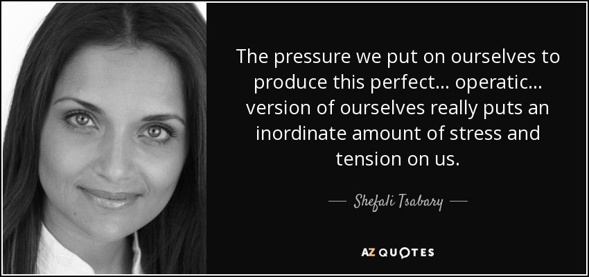 The pressure we put on ourselves to produce this perfect... operatic... version of ourselves really puts an inordinate amount of stress and tension on us. - Shefali Tsabary
