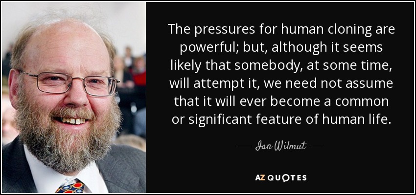The pressures for human cloning are powerful; but, although it seems likely that somebody, at some time, will attempt it, we need not assume that it will ever become a common or significant feature of human life. - Ian Wilmut
