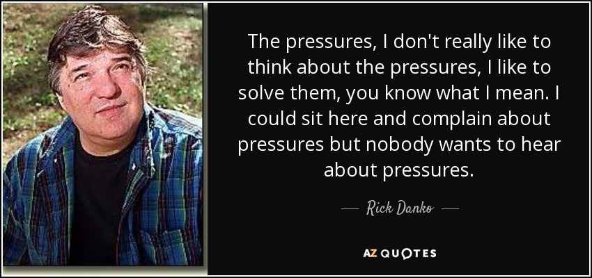 The pressures, I don't really like to think about the pressures, I like to solve them, you know what I mean. I could sit here and complain about pressures but nobody wants to hear about pressures. - Rick Danko