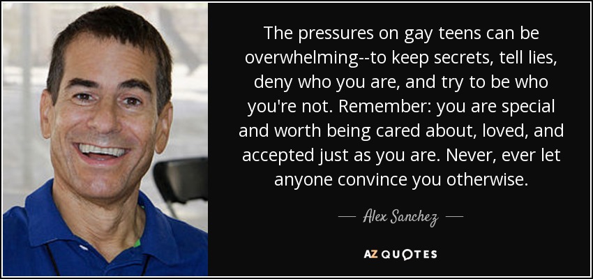 The pressures on gay teens can be overwhelming--to keep secrets, tell lies, deny who you are, and try to be who you're not. Remember: you are special and worth being cared about, loved, and accepted just as you are. Never, ever let anyone convince you otherwise. - Alex Sanchez