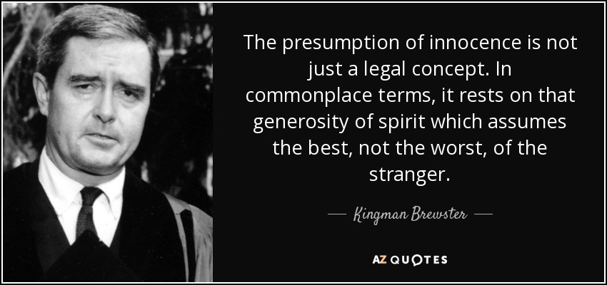The presumption of innocence is not just a legal concept. In commonplace terms, it rests on that generosity of spirit which assumes the best, not the worst, of the stranger. - Kingman Brewster, Jr.