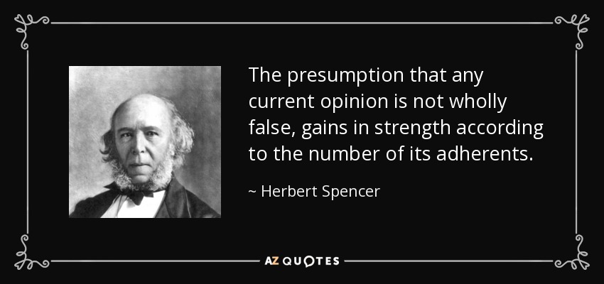 The presumption that any current opinion is not wholly false, gains in strength according to the number of its adherents. - Herbert Spencer