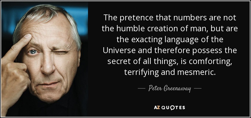 The pretence that numbers are not the humble creation of man, but are the exacting language of the Universe and therefore possess the secret of all things, is comforting, terrifying and mesmeric. - Peter Greenaway