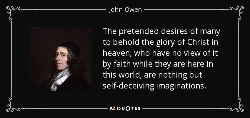 The pretended desires of many to behold the glory of Christ in heaven, who have no view of it by faith while they are here in this world, are nothing but self-deceiving imaginations. - John Owen