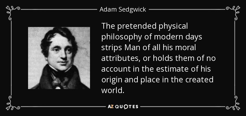 The pretended physical philosophy of modern days strips Man of all his moral attributes, or holds them of no account in the estimate of his origin and place in the created world. - Adam Sedgwick