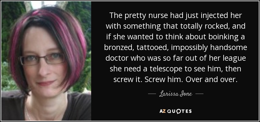 The pretty nurse had just injected her with something that totally rocked, and if she wanted to think about boinking a bronzed, tattooed, impossibly handsome doctor who was so far out of her league she need a telescope to see him, then screw it. Screw him. Over and over. - Larissa Ione