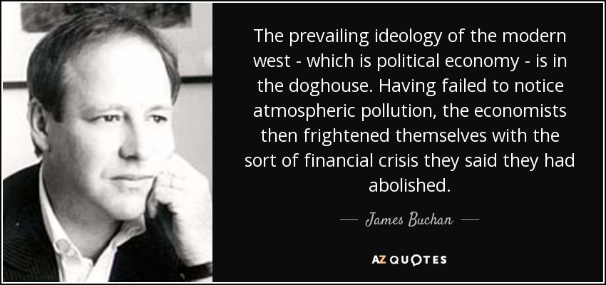 The prevailing ideology of the modern west - which is political economy - is in the doghouse. Having failed to notice atmospheric pollution, the economists then frightened themselves with the sort of financial crisis they said they had abolished. - James Buchan