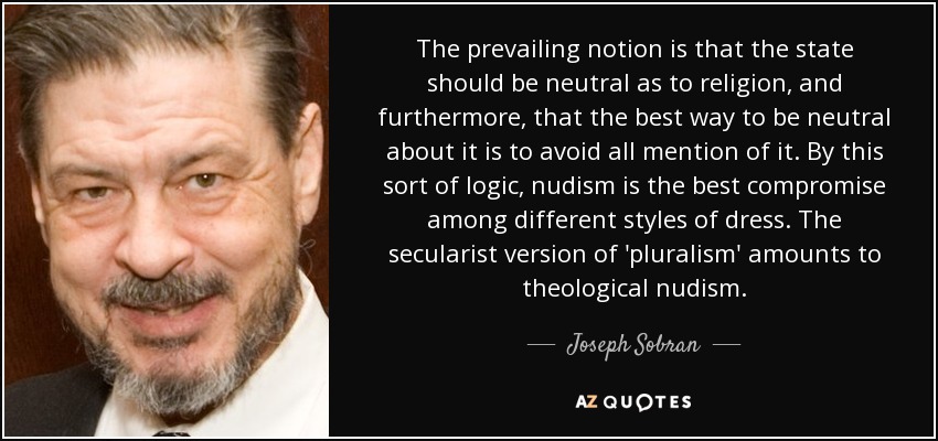 The prevailing notion is that the state should be neutral as to religion, and furthermore, that the best way to be neutral about it is to avoid all mention of it. By this sort of logic, nudism is the best compromise among different styles of dress. The secularist version of 'pluralism' amounts to theological nudism. - Joseph Sobran