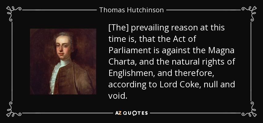 [The] prevailing reason at this time is, that the Act of Parliament is against the Magna Charta, and the natural rights of Englishmen, and therefore, according to Lord Coke, null and void. - Thomas Hutchinson