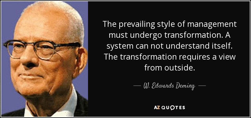 The prevailing style of management must undergo transformation. A system can not understand itself. The transformation requires a view from outside. - W. Edwards Deming