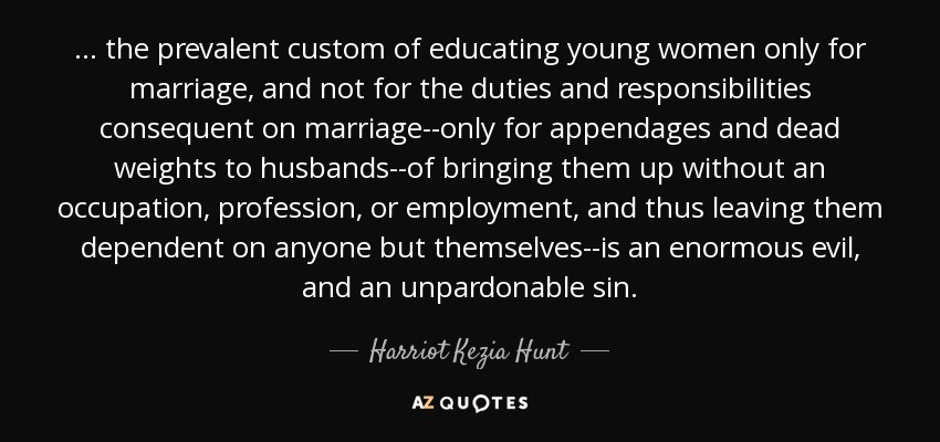 ... the prevalent custom of educating young women only for marriage, and not for the duties and responsibilities consequent on marriage--only for appendages and dead weights to husbands--of bringing them up without an occupation, profession, or employment, and thus leaving them dependent on anyone but themselves--is an enormous evil, and an unpardonable sin. - Harriot Kezia Hunt