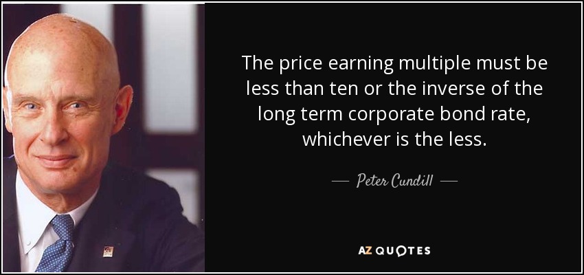 The price earning multiple must be less than ten or the inverse of the long term corporate bond rate, whichever is the less. - Peter Cundill