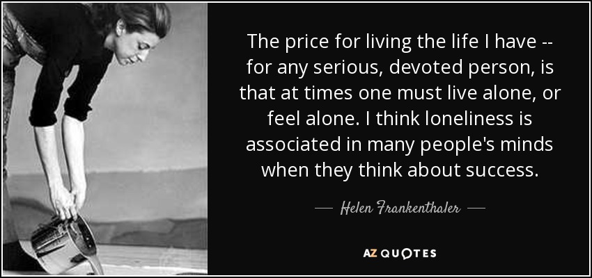 The price for living the life I have -- for any serious, devoted person, is that at times one must live alone, or feel alone. I think loneliness is associated in many people's minds when they think about success. - Helen Frankenthaler