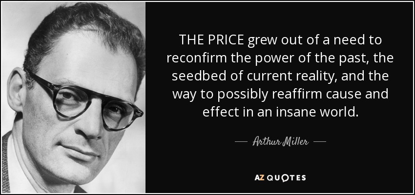 THE PRICE grew out of a need to reconfirm the power of the past, the seedbed of current reality, and the way to possibly reaffirm cause and effect in an insane world. - Arthur Miller