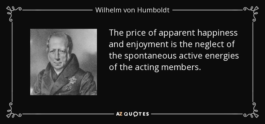 The price of apparent happiness and enjoyment is the neglect of the spontaneous active energies of the acting members. - Wilhelm von Humboldt