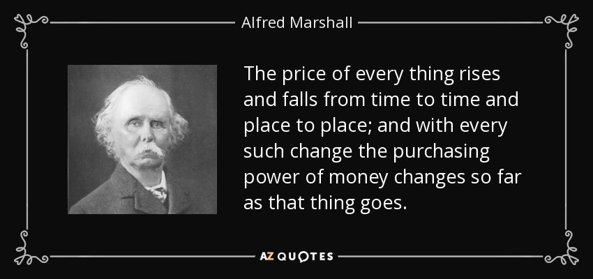 The price of every thing rises and falls from time to time and place to place; and with every such change the purchasing power of money changes so far as that thing goes. - Alfred Marshall