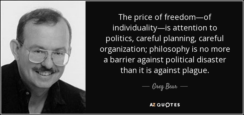 The price of freedom—of individuality—is attention to politics, careful planning, careful organization; philosophy is no more a barrier against political disaster than it is against plague. - Greg Bear