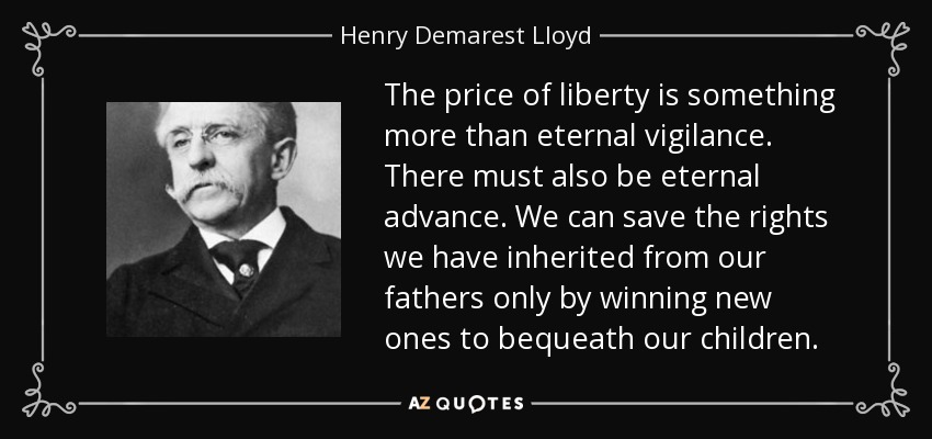 The price of liberty is something more than eternal vigilance. There must also be eternal advance. We can save the rights we have inherited from our fathers only by winning new ones to bequeath our children. - Henry Demarest Lloyd