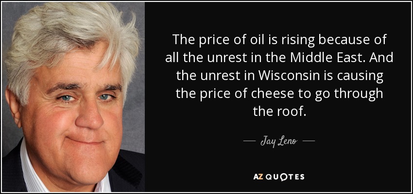 The price of oil is rising because of all the unrest in the Middle East. And the unrest in Wisconsin is causing the price of cheese to go through the roof. - Jay Leno