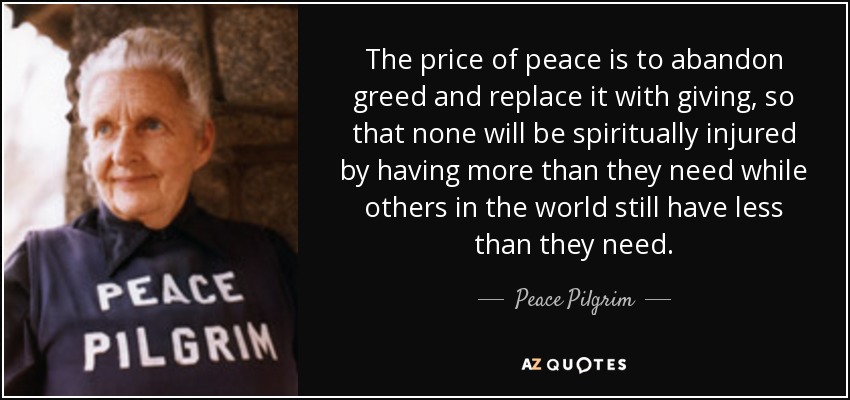 The price of peace is to abandon greed and replace it with giving, so that none will be spiritually injured by having more than they need while others in the world still have less than they need. - Peace Pilgrim