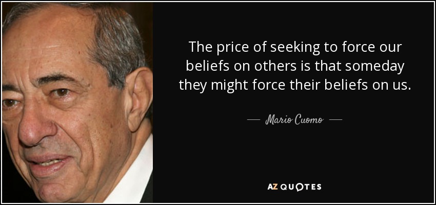 The price of seeking to force our beliefs on others is that someday they might force their beliefs on us. - Mario Cuomo
