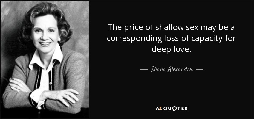 The price of shallow sex may be a corresponding loss of capacity for deep love. - Shana Alexander