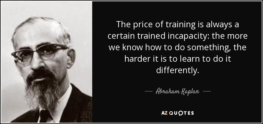 The price of training is always a certain trained incapacity: the more we know how to do something, the harder it is to learn to do it differently. - Abraham Kaplan