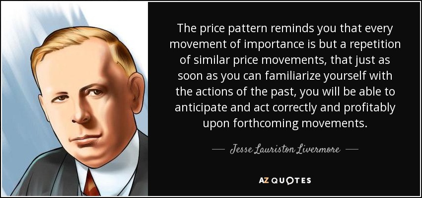 The price pattern reminds you that every movement of importance is but a repetition of similar price movements, that just as soon as you can familiarize yourself with the actions of the past, you will be able to anticipate and act correctly and profitably upon forthcoming movements. - Jesse Lauriston Livermore