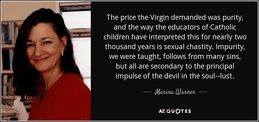 The price the Virgin demanded was purity, and the way the educators of Catholic children have interpreted this for nearly two thousand years is sexual chastity. Impurity, we were taught, follows from many sins, but all are secondary to the principal impulse of the devil in the soul--lust. - Marina Warner