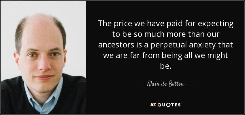 The price we have paid for expecting to be so much more than our ancestors is a perpetual anxiety that we are far from being all we might be. - Alain de Botton