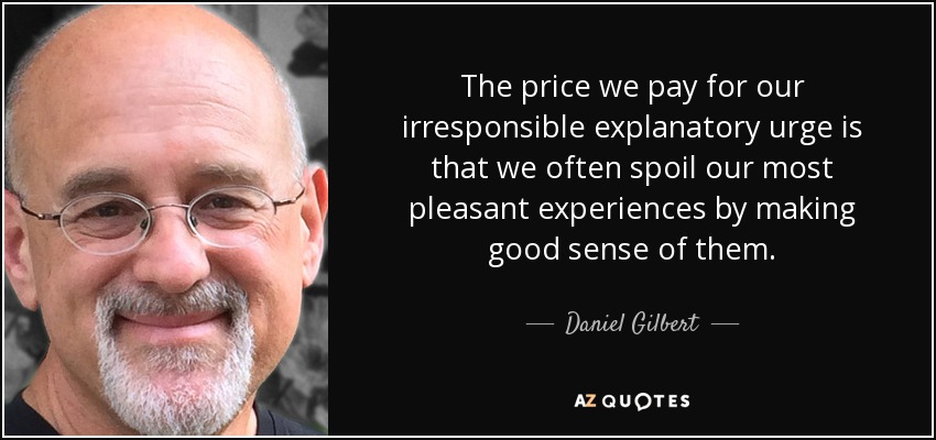 The price we pay for our irresponsible explanatory urge is that we often spoil our most pleasant experiences by making good sense of them. - Daniel Gilbert