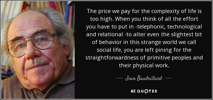 The price we pay for the complexity of life is too high. When you think of all the effort you have to put in -telephonic, technological and relational -to alter even the slightest bit of behavior in this strange world we call social life, you are left pining for the straightforwardness of primitive peoples and their physical work. - Jean Baudrillard