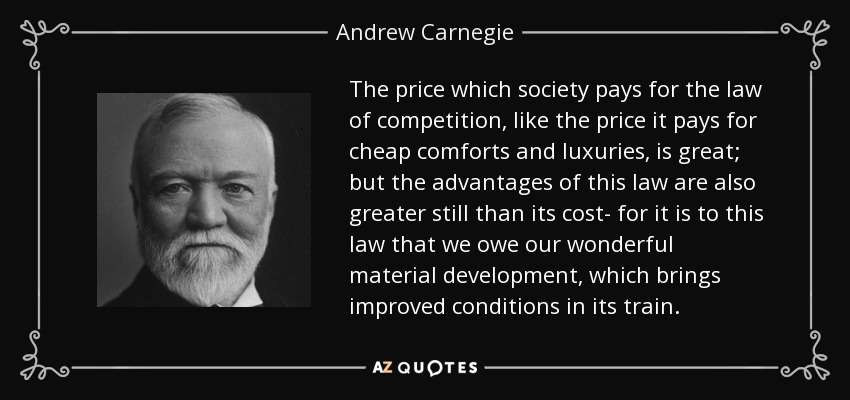 The price which society pays for the law of competition, like the price it pays for cheap comforts and luxuries, is great; but the advantages of this law are also greater still than its cost- for it is to this law that we owe our wonderful material development, which brings improved conditions in its train. - Andrew Carnegie