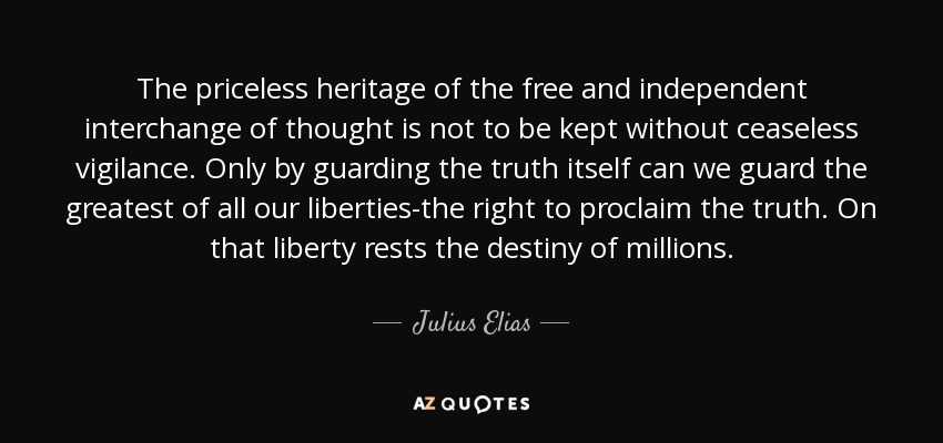 The priceless heritage of the free and independent interchange of thought is not to be kept without ceaseless vigilance. Only by guarding the truth itself can we guard the greatest of all our liberties-the right to proclaim the truth. On that liberty rests the destiny of millions. - Julius Elias, 1st Viscount Southwood