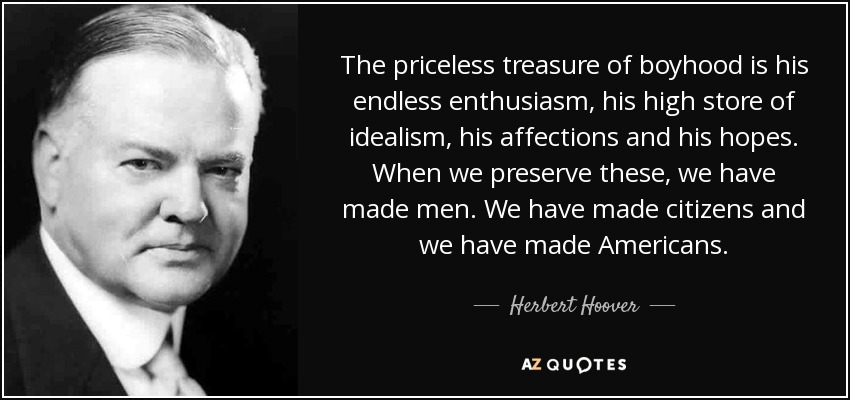 The priceless treasure of boyhood is his endless enthusiasm, his high store of idealism, his affections and his hopes. When we preserve these, we have made men. We have made citizens and we have made Americans. - Herbert Hoover
