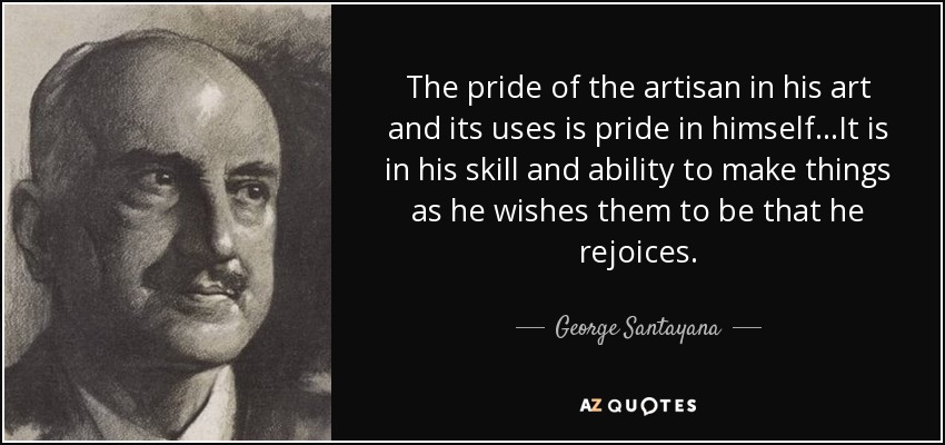 The pride of the artisan in his art and its uses is pride in himself...It is in his skill and ability to make things as he wishes them to be that he rejoices. - George Santayana