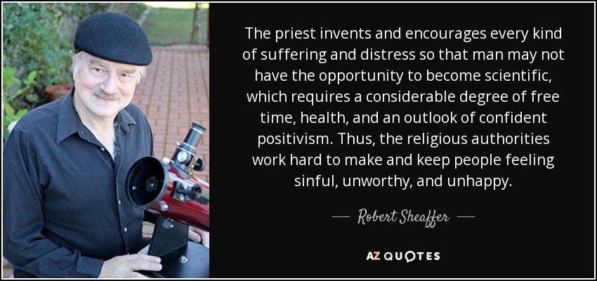 The priest invents and encourages every kind of suffering and distress so that man may not have the opportunity to become scientific, which requires a considerable degree of free time, health, and an outlook of confident positivism. Thus, the religious authorities work hard to make and keep people feeling sinful, unworthy, and unhappy. - Robert Sheaffer