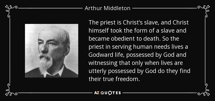 The priest is Christ's slave, and Christ himself took the form of a slave and became obedient to death. So the priest in serving human needs lives a Godward life, possessed by God and witnessing that only when lives are utterly possessed by God do they find their true freedom. - Arthur Middleton